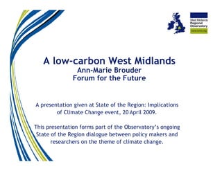 A low-carbon West Midlands
                Ann-Marie Brouder
               Forum for the Future


A presentation given at State of the Region: Implications
        of Climate Change event, 20 April 2009.

This presentation forms part of the Observatory’s ongoing
 State of the Region dialogue between policy makers and
       researchers on the theme of climate change.
 