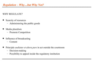 Regulation – Why…but Why Not?


WHY REGULATE?

   Scarcity of resources
     – Administering the public goods

   Media pluralism
     – Promote Competition

   Influence of broadcasting
     – Content

   Principle audiatur et altera pars in act outside the courtroom
     – Decision-making
     – Possibility to appeal inside the regulatory institution
 