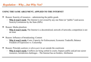 Regulation – Why…but Why Not?

USING THE SAME ARGUMENT, APPLIED TO THE INTERNET

   Reason: Scarcity of resources – administering the public goods
     – Why it won’t work: The Internet is not owned by any one State (or “public”) and access
       Scarcity/Limitations by the State (ISPs)

   Reason: Media pluralism
     – Why it won’t work: The Internet is a decentralized, network of networks; competition is not
       an issue

   Reason: Influence of broadcasting: Content
     – Why it won’t work: Costs; Capacity for Enforcement, Economic Tradeoffs; Balance
       Freedom of Expression vs. Censorship

   Reason: Principle audiatur et altera pars in act outside the courtroom
     – Why it won’t work: Conflicts are being settled in courts; Impacts public and private sector
       resources; Jurisdiction challenges – The Internet has no borders; Attribution
 