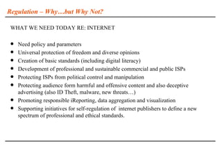 Regulation – Why…but Why Not?

WHAT WE NEED TODAY RE: INTERNET

   Need policy and parameters
   Universal protection of freedom and diverse opinions
   Creation of basic standards (including digital literacy)
   Development of professional and sustainable commercial and public ISPs
   Protecting ISPs from political control and manipulation
   Protecting audience form harmful and offensive content and also deceptive
    advertising (also ID Theft, malware, new threats…)
   Promoting responsible iReporting, data aggregation and visualization
   Supporting initiatives for self-regulation of internet publishers to define a new
    spectrum of professional and ethical standards.
 