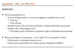 Regulation – Why…but Why Not?

HOWEVER….

   All for your protection (?)
     – In cases of illegal content – is it easier to appeal to a regulator than a court
         • Costs less
         • Time efficient
     – Harmful Content: We can all agree child porn is illegal and should be prosecuted.
     – Pandora’s Box: What happens next?
         • The slippery slope of freedom of expression, right to information and censorship.


   When crisis happens: Is the internet -- is it a “right”? Is it a commodity? Utility?
    – Citizen access to information during a crisis
    – Private sector responsibility for consumer privacy and product reliability
 