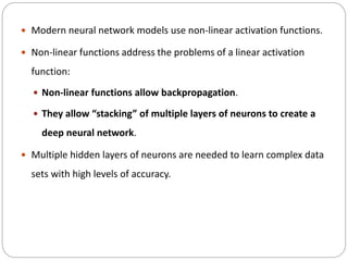  Modern neural network models use non-linear activation functions.
 Non-linear functions address the problems of a linear activation
function:
 Non-linear functions allow backpropagation.
 They allow “stacking” of multiple layers of neurons to create a
deep neural network.
 Multiple hidden layers of neurons are needed to learn complex data
sets with high levels of accuracy.
 