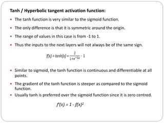 Tanh / Hyperbolic tangent activation function:
 The tanh function is very similar to the sigmoid function.
 The only difference is that it is symmetric around the origin.
 The range of values in this case is from -1 to 1.
 Thus the inputs to the next layers will not always be of the same sign.
 Similar to sigmoid, the tanh function is continuous and differentiable at all
points.
 The gradient of the tanh function is steeper as compared to the sigmoid
function.
 Usually tanh is preferred over the sigmoid function since it is zero centred.
 