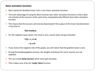 ReLU activation function:
 ReLU stands for Rectified Linear Unit, a non-linear activation function.
 The main advantage of using the ReLU function over other activation functions is that it does
not activate all the neurons at the same time, computationally efficient than other activation
function.
 This means that the neurons will only be deactivated if the output of the linear transformation
is less than 0.
f(x)=max(0,x)
 For the negative input values, the result is zero, neuron does not get activated.
f'(x) = 1, x>=0
= 0, x<0
 If you look at the negative side of the graph, you will notice that the gradient value is zero.
 During the backpropagation process, the weights and biases for some neurons are not
updated.
 This can create dead neurons which never get activated.
 This is taken care of by the ‘Leaky’ ReLU function.
 