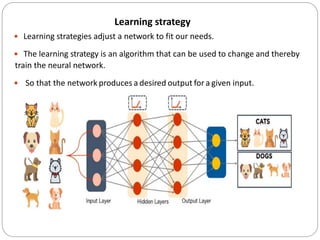 Learning strategy
 Learning strategies adjust a network to fit our needs.
 The learning strategy is an algorithm that can be used to change and thereby
train the neural network.
 So that the network produces a desired output for a given input.
 