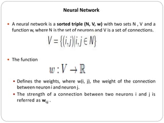 Neural Network
 A neural network is a sorted triple (N, V, w) with two sets N , V and a
function w, where N is the set of neurons and V is a set of connections.
 The function
 Defines the weights, where w(i, j), the weight of the connection
between neuroni andneuron j.
 The strength of a connection between two neurons i and j is
referred as wi,j .
 