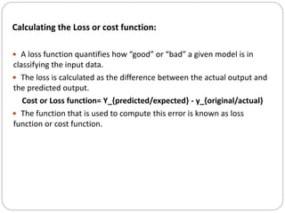 Calculating the Loss or cost function:
 A loss function quantifies how “good” or “bad” a given model is in
classifying the input data.
 The loss is calculated as the difference between the actual output and
the predicted output.
Cost or Loss function= Y_{predicted/expected} - y_{original/actual}
 The function that is used to compute this error is known as loss
function or cost function.
 