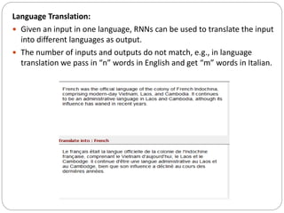 Language Translation:
 Given an input in one language, RNNs can be used to translate the input
into different languages as output.
 The number of inputs and outputs do not match, e.g., in language
translation we pass in “n” words in English and get “m” words in Italian.
 