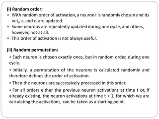 (i) Random order:
 With random order of activation, a neuron i is randomly chosen and its
neti, ai and oi are updated.
 Some neurons are repeatedly updated during one cycle, and others,
however, not at all.
 This order of activation is not always useful.
(ii) Random permutation:
 Each neuron is chosen exactly once, but in random order, during one
cycle.
 Initially, a permutation of the neurons is calculated randomly and
therefore defines the order of activation.
 Then the neurons are successively processed in this order.
 For all orders either the previous neuron activations at time t or, if
already existing, the neuron activations at time t + 1, for which we are
calculating the activations, can be taken as a starting point.
 