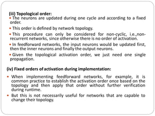 (iii) Topological order:
 The neurons are updated during one cycle and according to a fixed
order.
 This order is defined by network topology.
 This procedure can only be considered for non-cyclic, i.e.,non-
recurrent networks, since otherwise there is no order of activation.
 In feedforward networks, the input neurons would be updated first,
then the inner neurons and finally the output neurons.
 Given the topological activation order, we just need one single
propagation.
(iv) Fixed orders ofactivation during implementation:
 When implementing feedforward networks, for example, it is
common practice to establish the activation order once based on the
topology and then apply that order without further verification
during runtime.
 But this is not necessarily useful for networks that are capable to
change their topology.
 