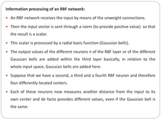 Information processing of an RBF network:
 An RBF network receives the input by means of the unweight connections.
 Then the input vector is sent through a norm (to provide positive value) so that
the result is a scalar.
 This scalar is processed by a radial basis function (Gaussian bells).
 The output values of the different neurons n of the RBF layer or of the different
Gaussian bells are added within the third layer basically, in relation to the
whole input space, Gaussian bells are added here.
 Suppose that we have a second, a third and a fourth RBF neuron and therefore
four differently located centers.
 Each of these neurons now measures another distance from the input to its
own center and de facto provides different values, even if the Gaussian bell is
the same.
 