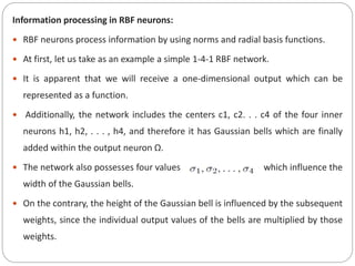 Information processing in RBF neurons:
 RBF neurons process information by using norms and radial basis functions.
 At first, let us take as an example a simple 1-4-1 RBF network.
 It is apparent that we will receive a one-dimensional output which can be
represented as a function.
 Additionally, the network includes the centers c1, c2. . . c4 of the four inner
neurons h1, h2, . . . , h4, and therefore it has Gaussian bells which are finally
added within the output neuron Ω.
 The network also possesses four values which influence the
width of the Gaussian bells.
 On the contrary, the height of the Gaussian bell is influenced by the subsequent
weights, since the individual output values of the bells are multiplied by those
weights.
 