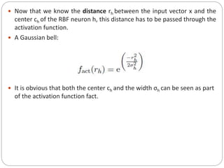  Now that we know the distance rh between the input vector x and the
center ch of the RBF neuron h, this distance has to be passed through the
activation function.
 A Gaussian bell:
 It is obvious that both the center ch and the width σh can be seen as part
of the activation function fact.
 