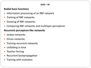 Unit – IV
Radial basis functions
 Information processing of an RBF network
 Training of RBF networks
 Growing of RBF networks
 Comparing RBF networks and multilayer perceptron
Recurrent perceptron-like networks
 Jordan networks
 Elman networks
 Training recurrent networks
 Unfolding in time
 Teacher forcing
 Recurrent backpropagation
 Training with evolution
 
