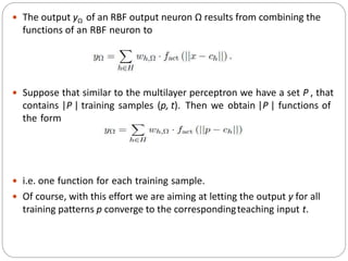 The output yΩ of an RBF output neuron Ω results from combining the
functions of an RBF neuron to
 Suppose that similar to the multilayer perceptron we have a set P , that
contains |P | training samples (p, t). Then we obtain |P | functions of
the form
 i.e. one function for each training sample.
 Of course, with this effort we are aiming at letting the output y for all
training patterns p converge to the correspondingteaching input t.
 