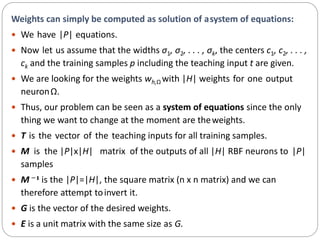 Weights can simply be computed as solution of asystem of equations:
 We have |P| equations.
 Now let us assume that the widths σ1, σ2, . . . , σk, the centers c1, c2, . . . ,
ck and the training samples p including the teaching input t are given.
 We are looking for the weights wh,Ω with |H| weights for one output
neuronΩ.
 Thus, our problem can be seen as a system of equations since the only
thing we want to change at the moment are theweights.
 T is the vector of the teaching inputs for all training samples.
 M is the |P|x|H| matrix of the outputs of all |H| RBF neurons to |P|
samples
 M −1 is the |P|=|H|, the square matrix (n x n matrix) and we can
therefore attempt toinvert it.
 G is the vector of the desired weights.
 E is a unit matrix with the same size as G.
 