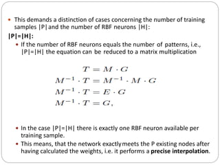  This demands a distinction of cases concerning the number of training
samples |P|and the number of RBF neurons |H|:
|P|=|H|:
 If the number of RBF neurons equals the number of patterns, i.e.,
|P|=|H| the equation can be reduced to a matrix multiplication
 In the case |P|=|H| there is exactly one RBF neuron available per
training sample.
 This means, that the network exactlymeets the P existing nodes after
having calculated the weights, i.e. it performs a precise interpolation.
 