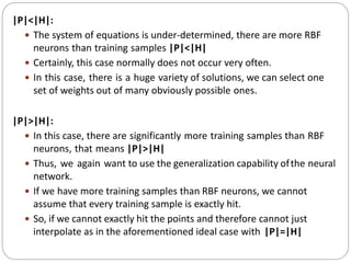 |P|<|H|:
 The system of equations is under-determined, there are more RBF
neurons than training samples |P|<|H|
 Certainly, this case normally does not occur very often.
 In this case, there is a huge variety of solutions, we can select one
set of weights out of many obviously possible ones.
|P|>|H|:
 In this case, there are significantly more training samples than RBF
neurons, that means |P|>|H|
 Thus, we again want to use the generalization capability ofthe neural
network.
 If we have more training samples than RBF neurons, we cannot
assume that every training sample is exactly hit.
 So, if we cannot exactly hit the points and therefore cannot just
interpolate as in the aforementioned ideal case with |P|=|H|
 