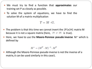  We must try to find a function that approximates our
training set P as closely as possible.
 To solve the system of equations, we have to find the
solution M of a matrix multiplication
 The problem is that this time we cannot invert the |P|x|H| matrix M
because it is not a square matrix (here, is true).
 Here, we have to use the Moore-Penrose pseudo inverse M + which is
defined by
 Although the Moore-Penrose pseudo inverse is not the inverse of a
matrix,it can be used similarly in this case1.
 