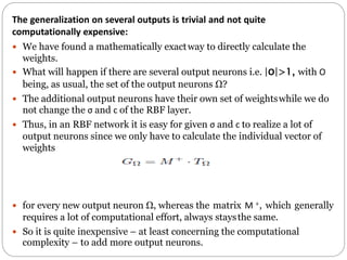 The generalization on several outputs is trivial and not quite
computationally expensive:
 We have found a mathematically exactway to directly calculate the
weights.
 What will happen if there are several output neurons i.e. |O|>1, with O
being, as usual, the set of the output neurons Ω?
 The additional output neurons have their own set of weightswhile we do
not change the σ and c of the RBF layer.
 Thus, in an RBF network it is easy for given σ and c to realize a lot of
output neurons since we only have to calculate the individual vector of
weights
 for every new output neuron Ω, whereas the matrix M +, which generally
requires a lot of computational effort, always staysthe same.
 So it is quite inexpensive – at least concerning the computational
complexity – to add more output neurons.
 
