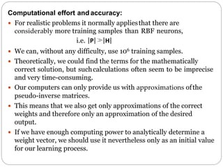 Computational effort and accuracy:
 For realistic problems it normally appliesthat there are
considerably more training samples than RBF neurons,
i.e. |P| |H|
 We can, without any difficulty, use 106 training samples.
 Theoretically, we could find the terms for the mathematically
correct solution, but suchcalculations often seem to be imprecise
and very time-consuming.
 Our computers can only provide us with approximations ofthe
pseudo-inverse matrices.
 This means that we also get only approximations of the correct
weights and therefore only an approximation of the desired
output.
 If we have enough computing power to analytically determine a
weight vector, we should use it nevertheless only as an initial value
for our learning process.
 