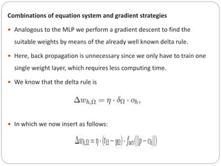 Combinations of equation system and gradient strategies
 Analogous to the MLP we perform a gradient descent to find the
suitable weights by means of the already well known delta rule.
 Here, back propagation is unnecessary since we only have to train one
single weight layer, which requires less computing time.
 We know that the delta rule is
 In which we now insert as follows:
 