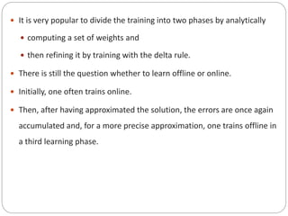  It is very popular to divide the training into two phases by analytically
 computing a set of weights and
 then refining it by training with the delta rule.
 There is still the question whether to learn offline or online.
 Initially, one often trains online.
 Then, after having approximated the solution, the errors are once again
accumulated and, for a more precise approximation, one trains offline in
a third learning phase.
 