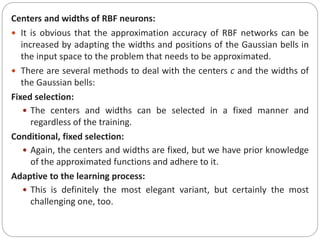 Centers and widths of RBF neurons:
 It is obvious that the approximation accuracy of RBF networks can be
increased by adapting the widths and positions of the Gaussian bells in
the input space to the problem that needs to be approximated.
 There are several methods to deal with the centers c and the widths of
the Gaussian bells:
Fixed selection:
 The centers and widths can be selected in a fixed manner and
regardless of the training.
Conditional, fixed selection:
 Again, the centers and widths are fixed, but we have prior knowledge
of the approximated functions and adhere to it.
Adaptive to the learning process:
 This is definitely the most elegant variant, but certainly the most
challenging one, too.
 