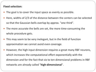 Fixed selection:
 The goal is to cover the input space as evenly as possible.
 Here, widths of 2/3 of the distance between the centers can be selected
so that the Gaussian bells overlap by approx. "one third".
 The more accurate the bells are set, the more time-consuming the
whole procedure gets.
 This may seem to be very inelegant, but in the field of function
approximation we cannot avoid even coverage.
 However, the high input dimension requires a great many RBF neurons,
which increases the computational effort exponentially with the
dimension and for the fact that six to ten dimensional problems in RBF
networks are already called "high-dimensional".
 