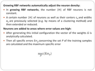 Growing RBF networks automatically adjust the neuron density:
 In growing RBF networks, the number |H| of RBF neurons is not
constant.
 A certain number |H| of neurons as well as their centers ch and widths
σh are previously selected (e.g. by means of a clustering method) and
then extended or reduced.
Neurons are added to areas where error values are high:
 After generating this initial configuration the vector of the weights G is
analytically calculated.
 Then all specific errors Errp concerning the set P of the training samples
are calculated and the maximum specific error
 