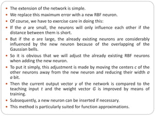  The extension of the network is simple.
 We replace this maximum error with a new RBF neuron.
 Of course, we have to exercise care in doing this:
 If the σ are small, the neurons will only influence each other if the
distance between them is short.
 But if the σ are large, the already existing neurons are considerably
influenced by the new neuron because of the overlapping of the
Gaussian bells.
 So it is obvious that we will adjust the already existing RBF neurons
when adding the new neuron.
 To put it simply, this adjustment is made by moving the centers c of the
other neurons away from the new neuron and reducing their width σ
a bit.
 Then the current output vector y of the network is compared to the
teaching input t and the weight vector G is improved by means of
training.
 Subsequently, a new neuron can be inserted if necessary.
 This method is particularly suited for function approximations.
 