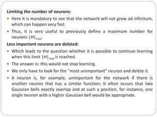 Limiting the number of neurons:
 Here it is mandatory to see that the network will not grow ad infinitum,
which can happen very fast.
 Thus, it is very useful to previously define a maximum number for
neurons |H|max.
Less important neurons are deleted:
 Which leads to the question whether it is possible to continue learning
when this limit |H|max is reached.
 The answer is: this would not stop learning.
 We only have to look for the "most unimportant" neuron and delete it.
 A neuron is, for example, unimportant for the network if there is
another neuron that has a similar function: It often occurs that two
Gaussian bells exactly overlap and at such a position, for instance, one
single neuron with a higher Gaussian bell would be appropriate.
 
