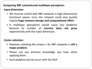 Comparing RBF networksand multilayer perceptron:
Input dimension:
 We must be careful with RBF networks in high dimensional
functional spaces since the network could very quickly
require huge memory storage and computational effort.
 A multilayer perceptron would cause less problems
because its number of neurons does not grow
exponentially with the input dimension.
Center selection:
 However, selecting the centers c for RBF networks is still a
major problem.
 Please use any previous knowledge you have when
applying them.
 Such problems do not occur with the MLP.
 