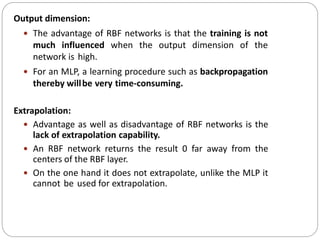 Output dimension:
 The advantage of RBF networks is that the training is not
much influenced when the output dimension of the
network is high.
 For an MLP, a learning procedure such as backpropagation
thereby willbe very time-consuming.
Extrapolation:
 Advantage as well as disadvantage of RBF networks is the
lack of extrapolation capability.
 An RBF network returns the result 0 far away from the
centers of the RBF layer.
 On the one hand it does not extrapolate, unlike the MLP it
cannot be used for extrapolation.
 