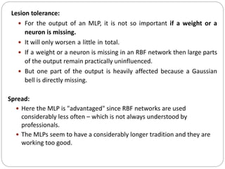 Lesion tolerance:
 For the output of an MLP, it is not so important if a weight or a
neuron is missing.
 It will only worsen a little in total.
 If a weight or a neuron is missing in an RBF network then large parts
of the output remain practically uninfluenced.
 But one part of the output is heavily affected because a Gaussian
bell is directly missing.
Spread:
 Here the MLP is "advantaged" since RBF networks are used
considerably less often – which is not always understood by
professionals.
 The MLPs seem to have a considerably longer tradition and they are
working too good.
 