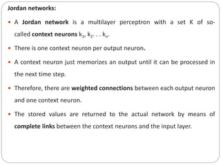 Jordan networks:
 A Jordan network is a multilayer perceptron with a set K of so-
called context neurons k1, k2. . . kn.
 There is one context neuron per output neuron.
 A context neuron just memorizes an output until it can be processed in
the next time step.
 Therefore, there are weighted connections between each output neuron
and one context neuron.
 The stored values are returned to the actual network by means of
complete links between the context neurons and the input layer.
 
