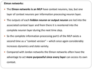 Elman networks:
 The Elman networks is an MLP have context neurons, too, but one
layer of context neurons per information processing neuron layer.
 The outputs of each hidden neuron or output neuron are led into the
associated context layer and from there it is reentered into the
complete neuron layer during the next time step.
 So the complete information processing part1 of the MLP exists a
second time as a "context version" – which once again considerably
increases dynamics and state variety.
 Compared with Jordan networks the Elman networks often have the
advantage to act more purposeful since every layer can access its own
context.
 