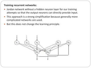 Training recurrent networks:
 Jordan network without a hidden neuron layer for our training
attempts so that the output neurons can directly provide input.
 This approach is a strong simplification because generally more
complicated networks are used.
 But this does not change the learning principle.
 