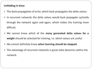 Unfolding in time:
 The back propagation of error, which back propagates the delta values.
 In recurrent networks the delta values would back propagate cyclically
through the network again and again, which makes the training more
difficult.
 We cannot know which of the many generated delta values for a
weight should be selected for training, i.e. which values are useful.
 We cannot definitely know when learning should be stopped.
 The advantage of recurrent networks is great state dynamics within the
network.
 