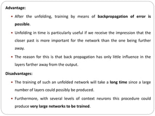 Advantage:
 After the unfolding, training by means of backpropagation of error is
possible.
 Unfolding in time is particularly useful if we receive the impression that the
closer past is more important for the network than the one being further
away.
 The reason for this is that back propagation has only little influence in the
layers farther away from the output.
Disadvantages:
 The training of such an unfolded network will take a long time since a large
number of layers could possibly be produced.
 Furthermore, with several levels of context neurons this procedure could
produce very large networks to be trained.
 