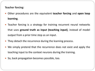 Teacher forcing:
 Other procedures are the equivalent teacher forcing and open loop
learning.
 Teacher forcing is a strategy for training recurrent neural networks
that uses ground truth as input (teaching input), instead of model
output from a prior time step as an input.
 They detach the recurrence during the learning process.
 We simply pretend that the recurrence does not exist and apply the
teaching input to the context neurons during the training.
 So, back propagation becomes possible, too.
 