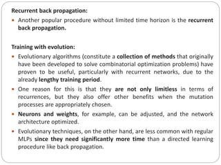 Recurrent back propagation:
 Another popular procedure without limited time horizon is the recurrent
back propagation.
Training with evolution:
 Evolutionary algorithms (constitute a collection of methods that originally
have been developed to solve combinatorial optimization problems) have
proven to be useful, particularly with recurrent networks, due to the
already lengthy training period.
 One reason for this is that they are not only limitless in terms of
recurrences, but they also offer other benefits when the mutation
processes are appropriately chosen.
 Neurons and weights, for example, can be adjusted, and the network
architecture optimized.
 Evolutionary techniques, on the other hand, are less common with regular
MLPs since they need significantly more time than a directed learning
procedure like back propagation.
 