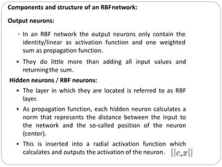 Components and structure of an RBFnetwork:
Output neurons:
 In an RBF network the output neurons only contain the
identity/linear as activation function and one weighted
sum as propagation function.
 They do little more than adding all input values and
returningthe sum.
Hidden neurons / RBF neurons:
 The layer in which they are located is referred to as RBF
layer.
 As propagation function, each hidden neuron calculates a
norm that represents the distance between the input to
the network and the so-called position of the neuron
(center).
 This is inserted into a radial activation function which
calculates and outputs the activation of the neuron.
 