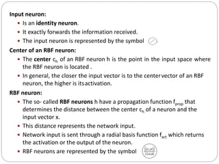 Input neuron:
 Is an identity neuron.
 It exactly forwards the information received.
 The input neuron is represented by the symbol
Center of an RBF neuron:
 The center ch of an RBF neuron h is the point in the input space where
the RBF neuron is located .
 In general, the closer the input vector is to the centervector of an RBF
neuron, the higher is itsactivation.
RBF neuron:
 The so- called RBF neurons h have a propagation function fprop that
determines the distance between the center ch of a neuron and the
input vector x.
 This distance represents the network input.
 Network input is sent through a radial basis function fact which returns
the activation or the output of the neuron.
 RBF neurons are represented by the symbol
 
