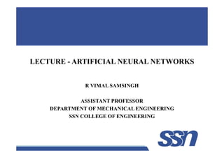 LECTURE - ARTIFICIAL NEURAL NETWORKS
1
R VIMAL SAMSINGH
ASSISTANT PROFESSOR
DEPARTMENT OF MECHANICAL ENGINEERING
SSN COLLEGE OF ENGINEERING
 