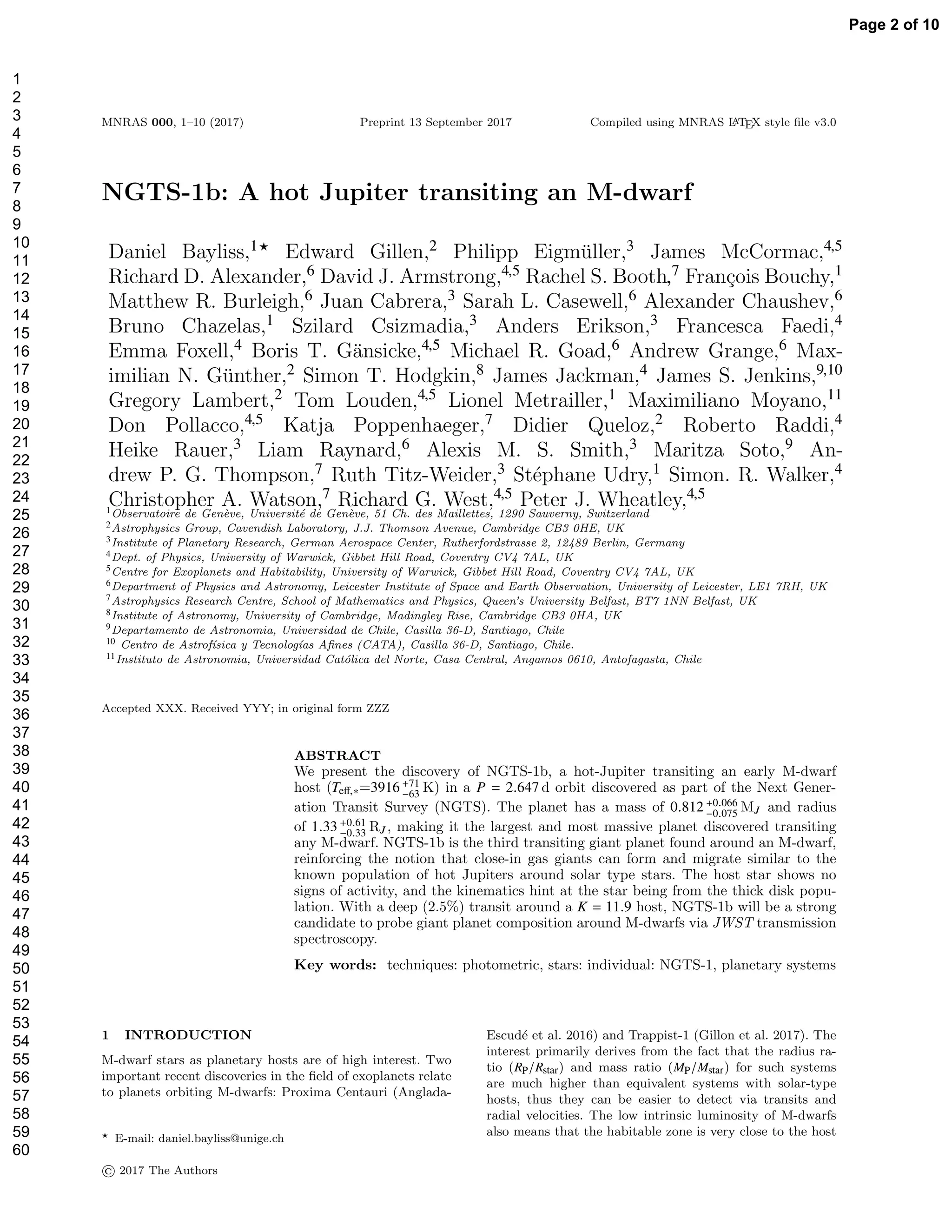 MNRAS 000, 1–10 (2017) Preprint 13 September 2017 Compiled using MNRAS LATEX style ﬁle v3.0
NGTS-1b: A hot Jupiter transiting an M-dwarf
Daniel Bayliss,1⋆ Edward Gillen,2 Philipp Eigm¨uller,3 James McCormac,4,5
Richard D. Alexander,6 David J. Armstrong,4,5 Rachel S. Booth,7 Fran¸cois Bouchy,1
Matthew R. Burleigh,6 Juan Cabrera,3 Sarah L. Casewell,6 Alexander Chaushev,6
Bruno Chazelas,1 Szilard Csizmadia,3 Anders Erikson,3 Francesca Faedi,4
Emma Foxell,4 Boris T. G¨ansicke,4,5 Michael R. Goad,6 Andrew Grange,6 Max-
imilian N. G¨unther,2 Simon T. Hodgkin,8 James Jackman,4 James S. Jenkins,9,10
Gregory Lambert,2 Tom Louden,4,5 Lionel Metrailler,1 Maximiliano Moyano,11
Don Pollacco,4,5 Katja Poppenhaeger,7 Didier Queloz,2 Roberto Raddi,4
Heike Rauer,3 Liam Raynard,6 Alexis M. S. Smith,3 Maritza Soto,9 An-
drew P. G. Thompson,7 Ruth Titz-Weider,3 St´ephane Udry,1 Simon. R. Walker,4
Christopher A. Watson,7 Richard G. West,4,5 Peter J. Wheatley,4,5
1Observatoire de Gen`eve, Universit´e de Gen`eve, 51 Ch. des Maillettes, 1290 Sauverny, Switzerland
2Astrophysics Group, Cavendish Laboratory, J.J. Thomson Avenue, Cambridge CB3 0HE, UK
3Institute of Planetary Research, German Aerospace Center, Rutherfordstrasse 2, 12489 Berlin, Germany
4Dept. of Physics, University of Warwick, Gibbet Hill Road, Coventry CV4 7AL, UK
5Centre for Exoplanets and Habitability, University of Warwick, Gibbet Hill Road, Coventry CV4 7AL, UK
6Department of Physics and Astronomy, Leicester Institute of Space and Earth Observation, University of Leicester, LE1 7RH, UK
7Astrophysics Research Centre, School of Mathematics and Physics, Queen’s University Belfast, BT7 1NN Belfast, UK
8Institute of Astronomy, University of Cambridge, Madingley Rise, Cambridge CB3 0HA, UK
9Departamento de Astronomia, Universidad de Chile, Casilla 36-D, Santiago, Chile
10 Centro de Astrof´ısica y Tecnolog´ıas Aﬁnes (CATA), Casilla 36-D, Santiago, Chile.
11Instituto de Astronomia, Universidad Cat´olica del Norte, Casa Central, Angamos 0610, Antofagasta, Chile
Accepted XXX. Received YYY; in original form ZZZ
ABSTRACT
We present the discovery of NGTS-1b, a hot-Jupiter transiting an early M-dwarf
host (Teﬀ,∗=3916 +71
−63
K) in a P = 2.647 d orbit discovered as part of the Next Gener-
ation Transit Survey (NGTS). The planet has a mass of 0.812 +0.066
−0.075
MJ and radius
of 1.33 +0.61
−0.33 RJ , making it the largest and most massive planet discovered transiting
any M-dwarf. NGTS-1b is the third transiting giant planet found around an M-dwarf,
reinforcing the notion that close-in gas giants can form and migrate similar to the
known population of hot Jupiters around solar type stars. The host star shows no
signs of activity, and the kinematics hint at the star being from the thick disk popu-
lation. With a deep (2.5%) transit around a K = 11.9 host, NGTS-1b will be a strong
candidate to probe giant planet composition around M-dwarfs via JWST transmission
spectroscopy.
Key words: techniques: photometric, stars: individual: NGTS-1, planetary systems
1 INTRODUCTION
M-dwarf stars as planetary hosts are of high interest. Two
important recent discoveries in the ﬁeld of exoplanets relate
to planets orbiting M-dwarfs: Proxima Centauri (Anglada-
⋆ E-mail: daniel.bayliss@unige.ch
Escud´e et al. 2016) and Trappist-1 (Gillon et al. 2017). The
interest primarily derives from the fact that the radius ra-
tio (RP/Rstar) and mass ratio (MP/Mstar) for such systems
are much higher than equivalent systems with solar-type
hosts, thus they can be easier to detect via transits and
radial velocities. The low intrinsic luminosity of M-dwarfs
also means that the habitable zone is very close to the host
© 2017 The Authors
Page 2 of 10
1
2
3
4
5
6
7
8
9
10
11
12
13
14
15
16
17
18
19
20
21
22
23
24
25
26
27
28
29
30
31
32
33
34
35
36
37
38
39
40
41
42
43
44
45
46
47
48
49
50
51
52
53
54
55
56
57
58
59
60
 