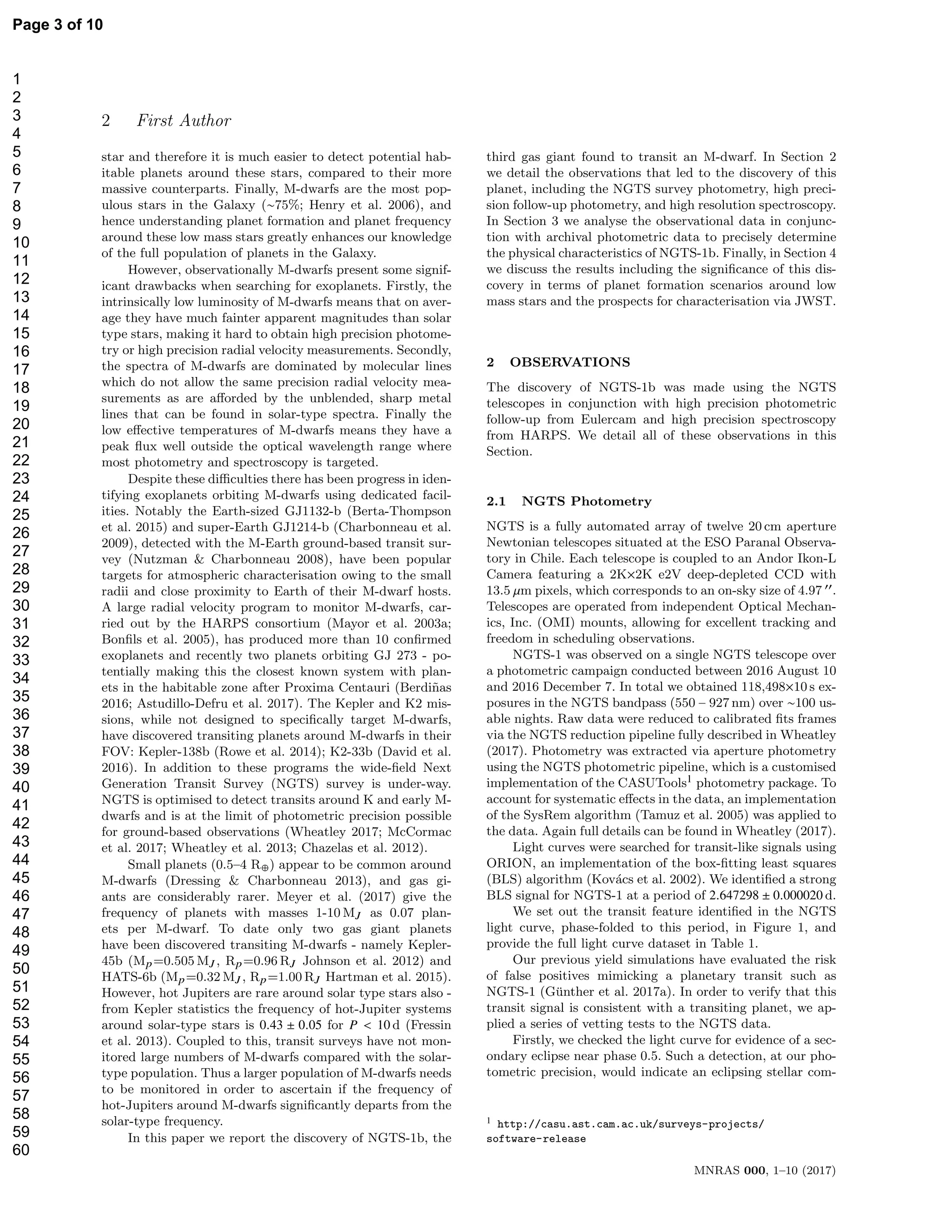 2 First Author
star and therefore it is much easier to detect potential hab-
itable planets around these stars, compared to their more
massive counterparts. Finally, M-dwarfs are the most pop-
ulous stars in the Galaxy (∼75%; Henry et al. 2006), and
hence understanding planet formation and planet frequency
around these low mass stars greatly enhances our knowledge
of the full population of planets in the Galaxy.
However, observationally M-dwarfs present some signif-
icant drawbacks when searching for exoplanets. Firstly, the
intrinsically low luminosity of M-dwarfs means that on aver-
age they have much fainter apparent magnitudes than solar
type stars, making it hard to obtain high precision photome-
try or high precision radial velocity measurements. Secondly,
the spectra of M-dwarfs are dominated by molecular lines
which do not allow the same precision radial velocity mea-
surements as are aﬀorded by the unblended, sharp metal
lines that can be found in solar-type spectra. Finally the
low eﬀective temperatures of M-dwarfs means they have a
peak ﬂux well outside the optical wavelength range where
most photometry and spectroscopy is targeted.
Despite these diﬃculties there has been progress in iden-
tifying exoplanets orbiting M-dwarfs using dedicated facil-
ities. Notably the Earth-sized GJ1132-b (Berta-Thompson
et al. 2015) and super-Earth GJ1214-b (Charbonneau et al.
2009), detected with the M-Earth ground-based transit sur-
vey (Nutzman & Charbonneau 2008), have been popular
targets for atmospheric characterisation owing to the small
radii and close proximity to Earth of their M-dwarf hosts.
A large radial velocity program to monitor M-dwarfs, car-
ried out by the HARPS consortium (Mayor et al. 2003a;
Bonﬁls et al. 2005), has produced more than 10 conﬁrmed
exoplanets and recently two planets orbiting GJ 273 - po-
tentially making this the closest known system with plan-
ets in the habitable zone after Proxima Centauri (Berdi˜nas
2016; Astudillo-Defru et al. 2017). The Kepler and K2 mis-
sions, while not designed to speciﬁcally target M-dwarfs,
have discovered transiting planets around M-dwarfs in their
FOV: Kepler-138b (Rowe et al. 2014); K2-33b (David et al.
2016). In addition to these programs the wide-ﬁeld Next
Generation Transit Survey (NGTS) survey is under-way.
NGTS is optimised to detect transits around K and early M-
dwarfs and is at the limit of photometric precision possible
for ground-based observations (Wheatley 2017; McCormac
et al. 2017; Wheatley et al. 2013; Chazelas et al. 2012).
Small planets (0.5–4 R⊕) appear to be common around
M-dwarfs (Dressing & Charbonneau 2013), and gas gi-
ants are considerably rarer. Meyer et al. (2017) give the
frequency of planets with masses 1-10 MJ as 0.07 plan-
ets per M-dwarf. To date only two gas giant planets
have been discovered transiting M-dwarfs - namely Kepler-
45b (Mp=0.505 MJ , Rp=0.96 RJ Johnson et al. 2012) and
HATS-6b (Mp=0.32 MJ , Rp=1.00 RJ Hartman et al. 2015).
However, hot Jupiters are rare around solar type stars also -
from Kepler statistics the frequency of hot-Jupiter systems
around solar-type stars is 0.43 ± 0.05 for P < 10 d (Fressin
et al. 2013). Coupled to this, transit surveys have not mon-
itored large numbers of M-dwarfs compared with the solar-
type population. Thus a larger population of M-dwarfs needs
to be monitored in order to ascertain if the frequency of
hot-Jupiters around M-dwarfs signiﬁcantly departs from the
solar-type frequency.
In this paper we report the discovery of NGTS-1b, the
third gas giant found to transit an M-dwarf. In Section 2
we detail the observations that led to the discovery of this
planet, including the NGTS survey photometry, high preci-
sion follow-up photometry, and high resolution spectroscopy.
In Section 3 we analyse the observational data in conjunc-
tion with archival photometric data to precisely determine
the physical characteristics of NGTS-1b. Finally, in Section 4
we discuss the results including the signiﬁcance of this dis-
covery in terms of planet formation scenarios around low
mass stars and the prospects for characterisation via JWST.
2 OBSERVATIONS
The discovery of NGTS-1b was made using the NGTS
telescopes in conjunction with high precision photometric
follow-up from Eulercam and high precision spectroscopy
from HARPS. We detail all of these observations in this
Section.
2.1 NGTS Photometry
NGTS is a fully automated array of twelve 20 cm aperture
Newtonian telescopes situated at the ESO Paranal Observa-
tory in Chile. Each telescope is coupled to an Andor Ikon-L
Camera featuring a 2K×2K e2V deep-depleted CCD with
13.5 µm pixels, which corresponds to an on-sky size of 4.97 ′′.
Telescopes are operated from independent Optical Mechan-
ics, Inc. (OMI) mounts, allowing for excellent tracking and
freedom in scheduling observations.
NGTS-1 was observed on a single NGTS telescope over
a photometric campaign conducted between 2016 August 10
and 2016 December 7. In total we obtained 118,498×10 s ex-
posures in the NGTS bandpass (550 – 927 nm) over ∼100 us-
able nights. Raw data were reduced to calibrated ﬁts frames
via the NGTS reduction pipeline fully described in Wheatley
(2017). Photometry was extracted via aperture photometry
using the NGTS photometric pipeline, which is a customised
implementation of the CASUTools1 photometry package. To
account for systematic eﬀects in the data, an implementation
of the SysRem algorithm (Tamuz et al. 2005) was applied to
the data. Again full details can be found in Wheatley (2017).
Light curves were searched for transit-like signals using
ORION, an implementation of the box-ﬁtting least squares
(BLS) algorithm (Kov´acs et al. 2002). We identiﬁed a strong
BLS signal for NGTS-1 at a period of 2.647298 ± 0.000020 d.
We set out the transit feature identiﬁed in the NGTS
light curve, phase-folded to this period, in Figure 1, and
provide the full light curve dataset in Table 1.
Our previous yield simulations have evaluated the risk
of false positives mimicking a planetary transit such as
NGTS-1 (G¨unther et al. 2017a). In order to verify that this
transit signal is consistent with a transiting planet, we ap-
plied a series of vetting tests to the NGTS data.
Firstly, we checked the light curve for evidence of a sec-
ondary eclipse near phase 0.5. Such a detection, at our pho-
tometric precision, would indicate an eclipsing stellar com-
1 http://casu.ast.cam.ac.uk/surveys-projects/
software-release
MNRAS 000, 1–10 (2017)
Page 3 of 10
1
2
3
4
5
6
7
8
9
10
11
12
13
14
15
16
17
18
19
20
21
22
23
24
25
26
27
28
29
30
31
32
33
34
35
36
37
38
39
40
41
42
43
44
45
46
47
48
49
50
51
52
53
54
55
56
57
58
59
60
 