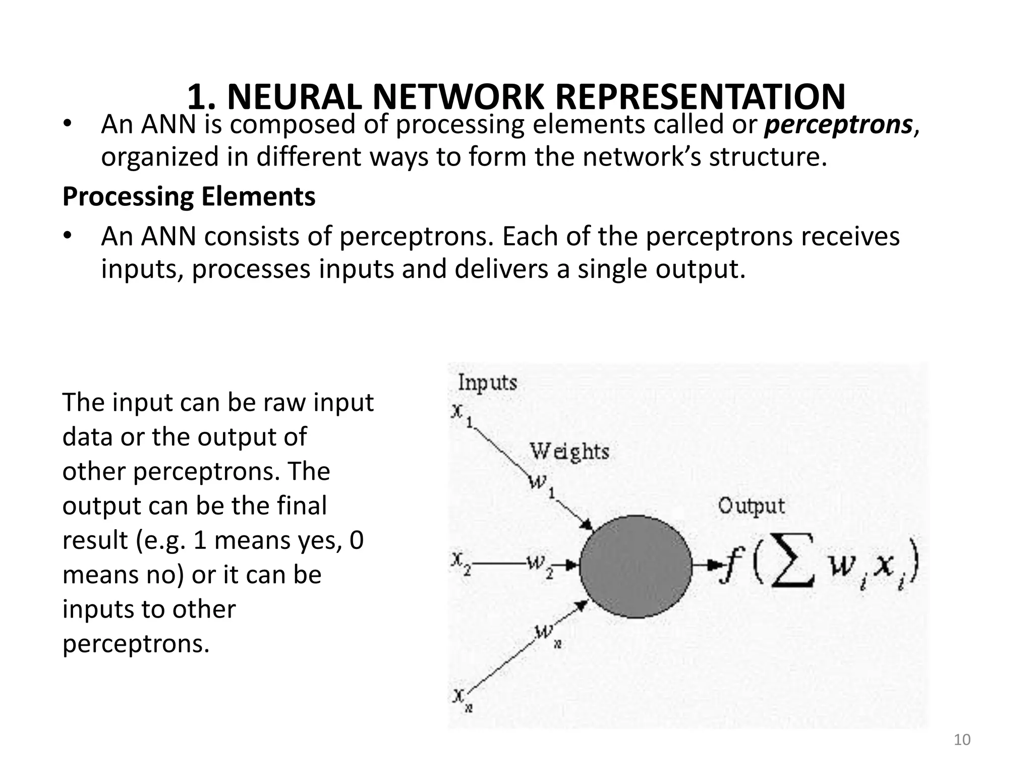 10 1. NEURAL NETWORK REPRESENTATION • An ANN is composed of processing elements called or perceptrons, organized in different ways to form the network’s structure. Processing Elements • An ANN consists of perceptrons. Each of the perceptrons receives inputs, processes inputs and delivers a single output. The input can be raw input data or the output of other perceptrons. The output can be the final result (e.g. 1 means yes, 0 means no) or it can be inputs to other perceptrons. 