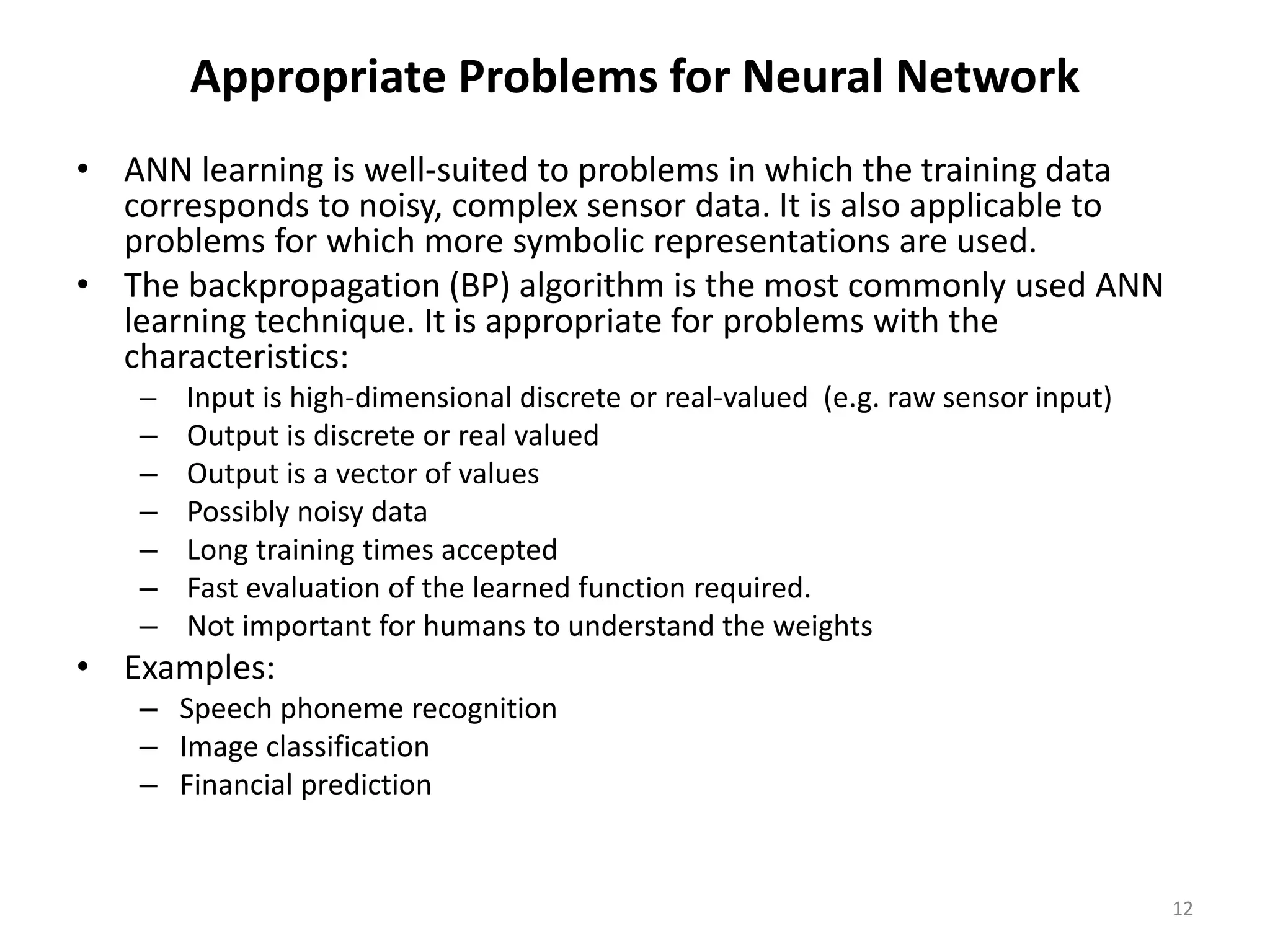 12 Appropriate Problems for Neural Network • ANN learning is well-suited to problems in which the training data corresponds to noisy, complex sensor data. It is also applicable to problems for which more symbolic representations are used. • The backpropagation (BP) algorithm is the most commonly used ANN learning technique. It is appropriate for problems with the characteristics: – Input is high-dimensional discrete or real-valued (e.g. raw sensor input) – Output is discrete or real valued – Output is a vector of values – Possibly noisy data – Long training times accepted – Fast evaluation of the learned function required. – Not important for humans to understand the weights • Examples: – Speech phoneme recognition – Image classification – Financial prediction 