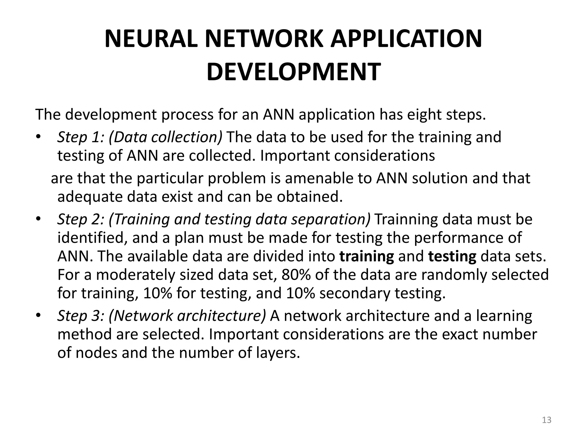 13 NEURAL NETWORK APPLICATION DEVELOPMENT The development process for an ANN application has eight steps. • Step 1: (Data collection) The data to be used for the training and testing of ANN are collected. Important considerations are that the particular problem is amenable to ANN solution and that adequate data exist and can be obtained. • Step 2: (Training and testing data separation) Trainning data must be identified, and a plan must be made for testing the performance of ANN. The available data are divided into training and testing data sets. For a moderately sized data set, 80% of the data are randomly selected for training, 10% for testing, and 10% secondary testing. • Step 3: (Network architecture) A network architecture and a learning method are selected. Important considerations are the exact number of nodes and the number of layers. 